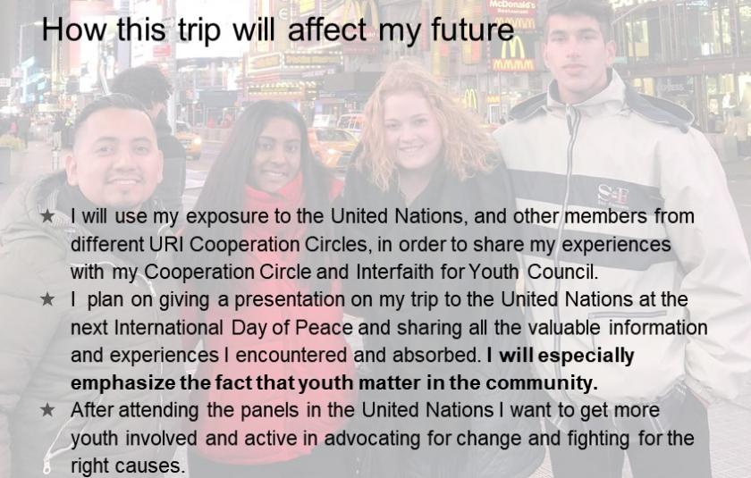 I will use my exposure to the United Nations, and other members from different URI Cooperation Circles, in order to share my experiences with my Cooperation Circle and Interfaith for Youth Council.  I  plan on giving a presentation on my trip to the United Nations at the next International Day of Peace and sharing all the valuable information and experiences I encountered and absorbed. I will especially emphasize the fact that youth matter in the community.  After attending the panels in the United Nations 